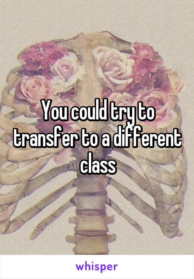 You could try to transfer to a different class