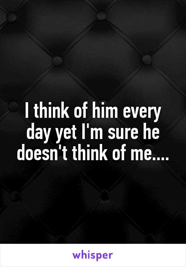 I think of him every day yet I'm sure he doesn't think of me....