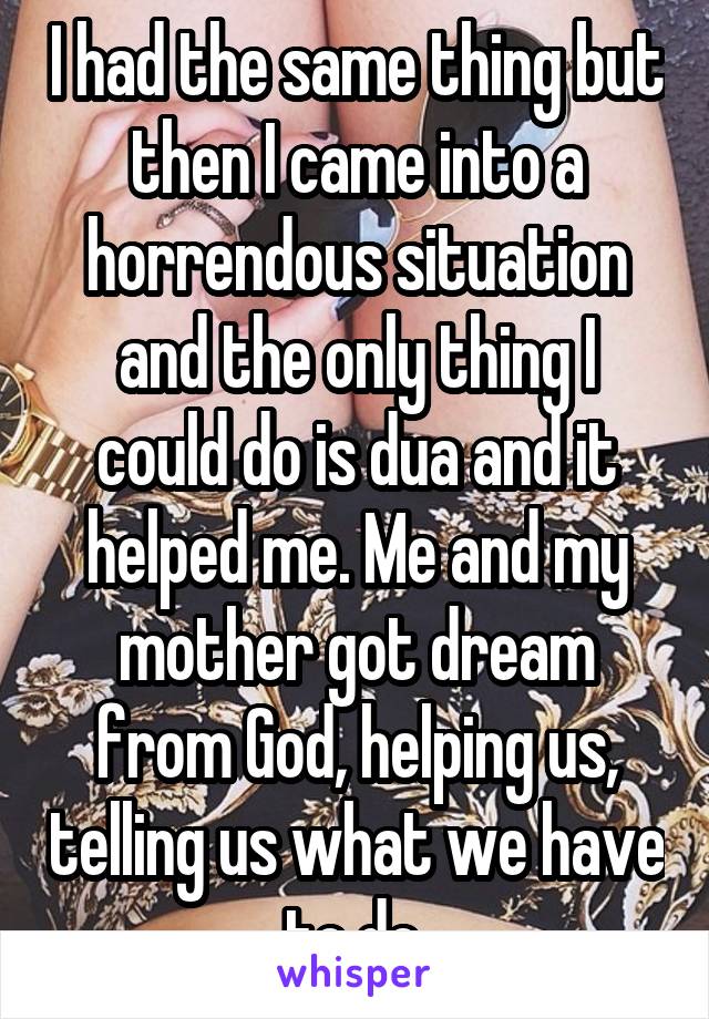 I had the same thing but then I came into a horrendous situation and the only thing I could do is dua and it helped me. Me and my mother got dream from God, helping us, telling us what we have to do.