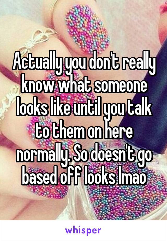Actually you don't really know what someone looks like until you talk to them on here normally. So doesn't go based off looks lmao