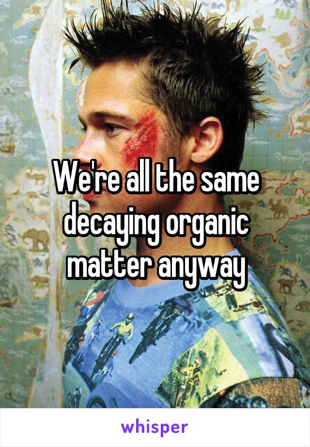We're all the same decaying organic matter anyway