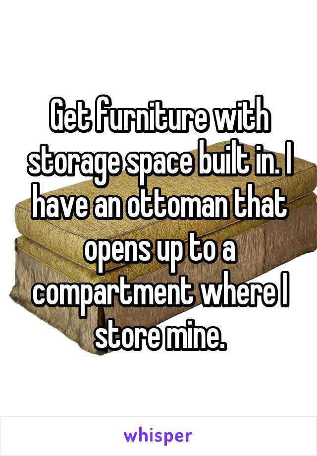 Get furniture with storage space built in. I have an ottoman that opens up to a compartment where I store mine.