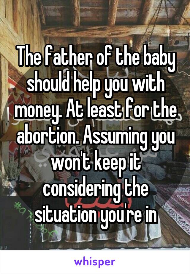 The father of the baby should help you with money. At least for the abortion. Assuming you won't keep it considering the situation you're in