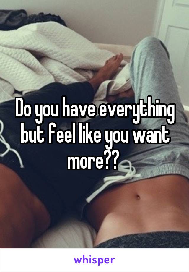 Do you have everything but feel like you want more?? 