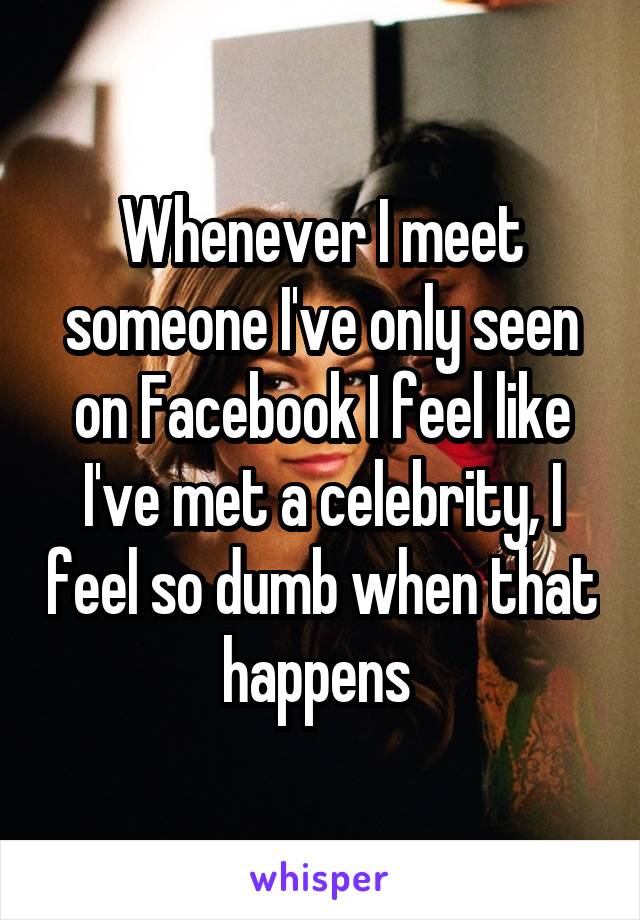 Whenever I meet someone I've only seen on Facebook I feel like I've met a celebrity, I feel so dumb when that happens 