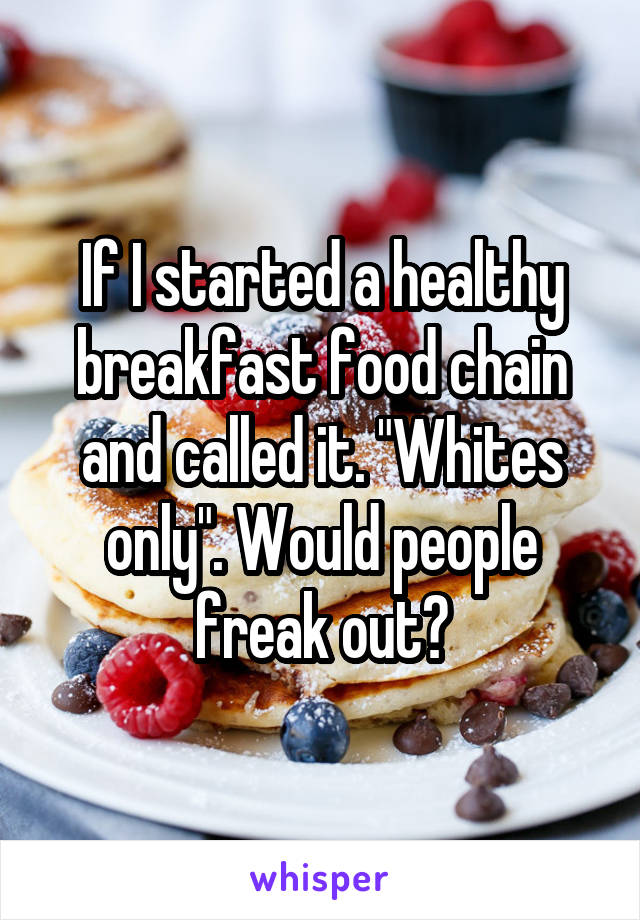 If I started a healthy breakfast food chain and called it. "Whites only". Would people freak out?