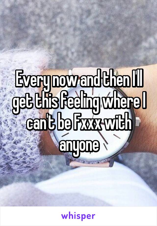 Every now and then I'll get this feeling where I can't be Fxxx with anyone