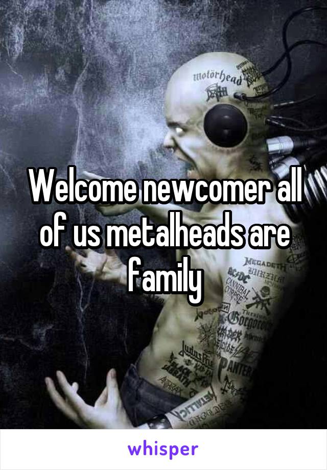 Welcome newcomer all of us metalheads are family