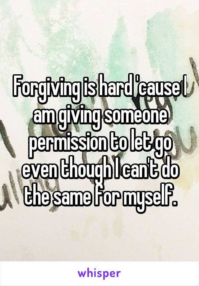 Forgiving is hard 'cause I am giving someone permission to let go even though I can't do the same for myself.