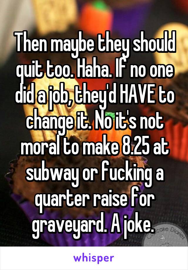 Then maybe they should quit too. Haha. If no one did a job, they'd HAVE to change it. No it's not moral to make 8.25 at subway or fucking a quarter raise for graveyard. A joke. 