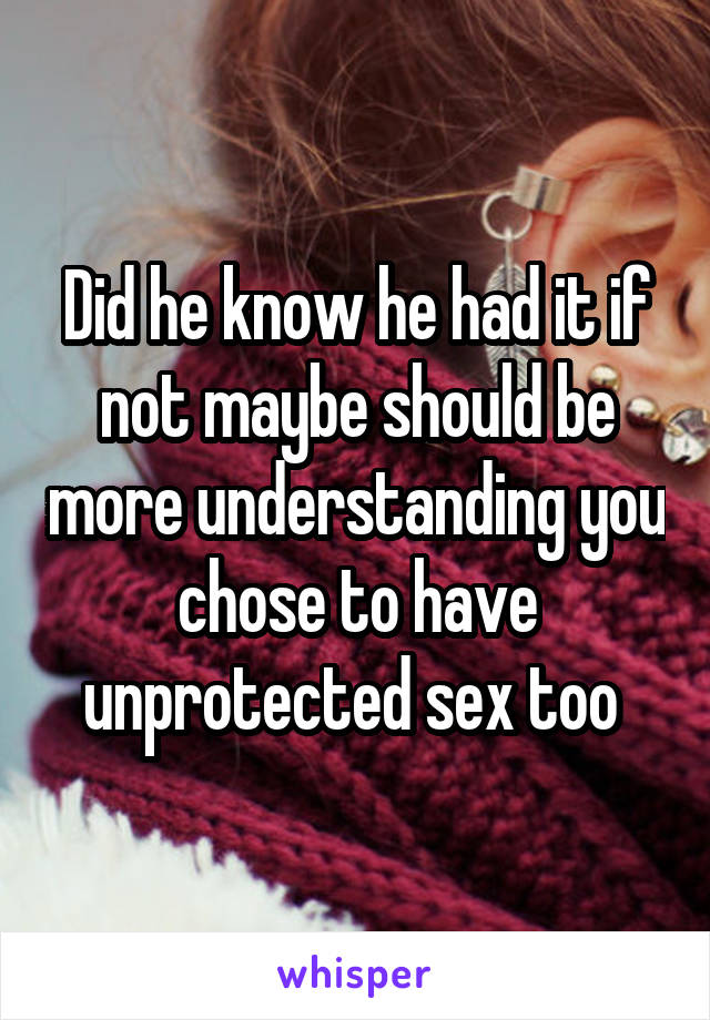 Did he know he had it if not maybe should be more understanding you chose to have unprotected sex too 