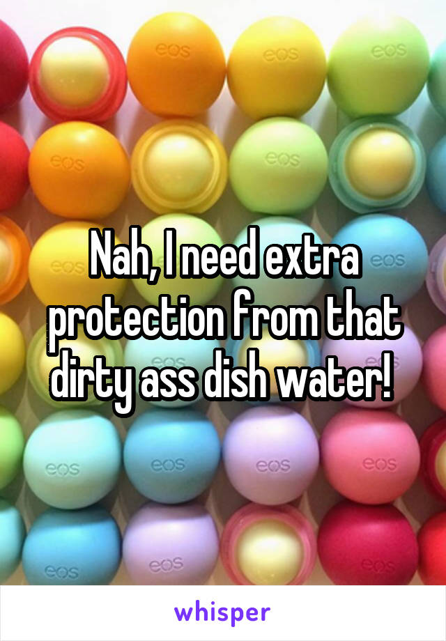 Nah, I need extra protection from that dirty ass dish water! 