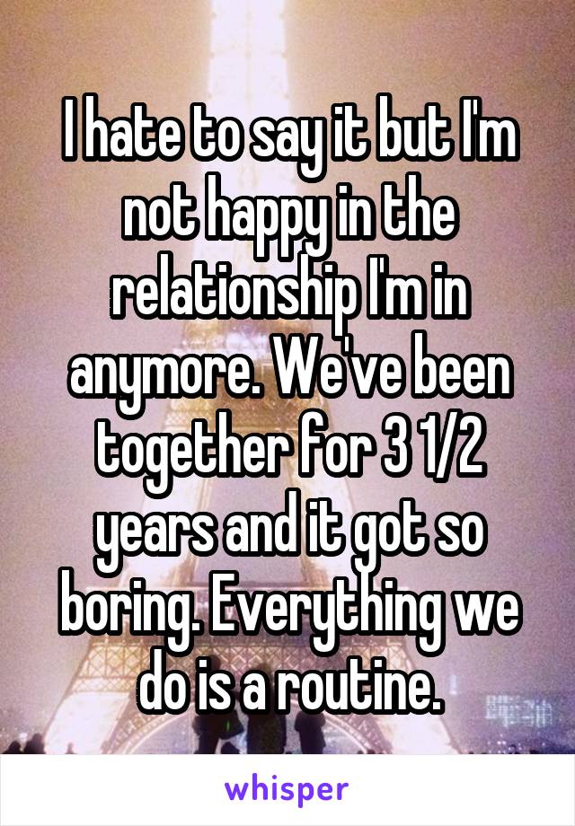 I hate to say it but I'm not happy in the relationship I'm in anymore. We've been together for 3 1/2 years and it got so boring. Everything we do is a routine.