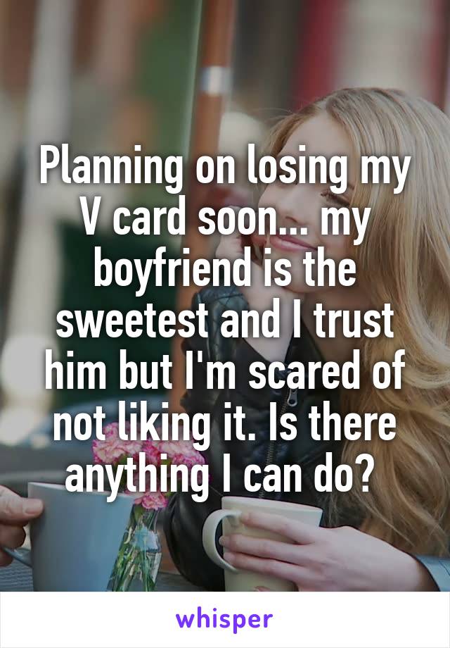 Planning on losing my V card soon... my boyfriend is the sweetest and I trust him but I'm scared of not liking it. Is there anything I can do? 