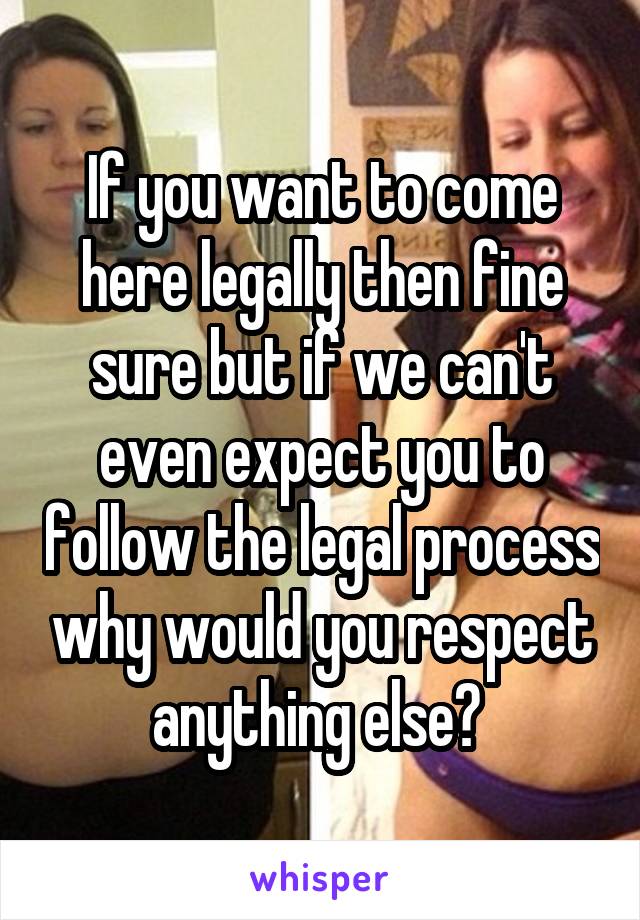 If you want to come here legally then fine sure but if we can't even expect you to follow the legal process why would you respect anything else? 