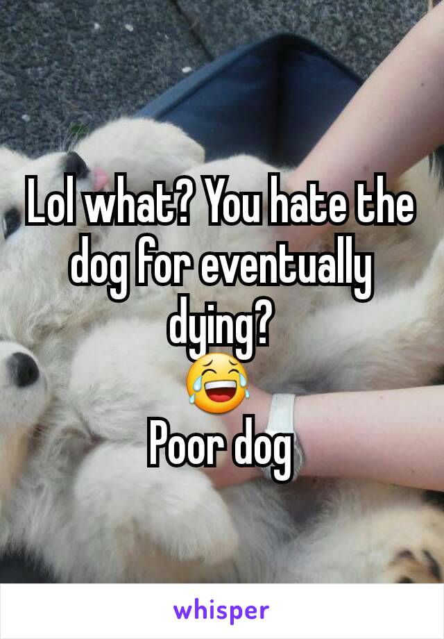 Lol what? You hate the dog for eventually dying?
😂 
Poor dog