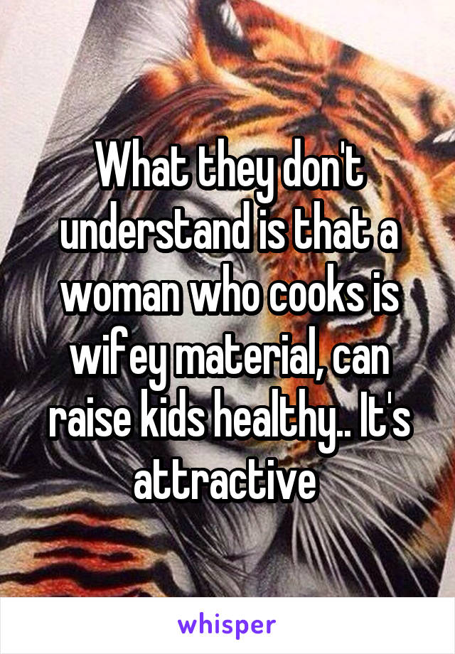 What they don't understand is that a woman who cooks is wifey material, can raise kids healthy.. It's attractive 