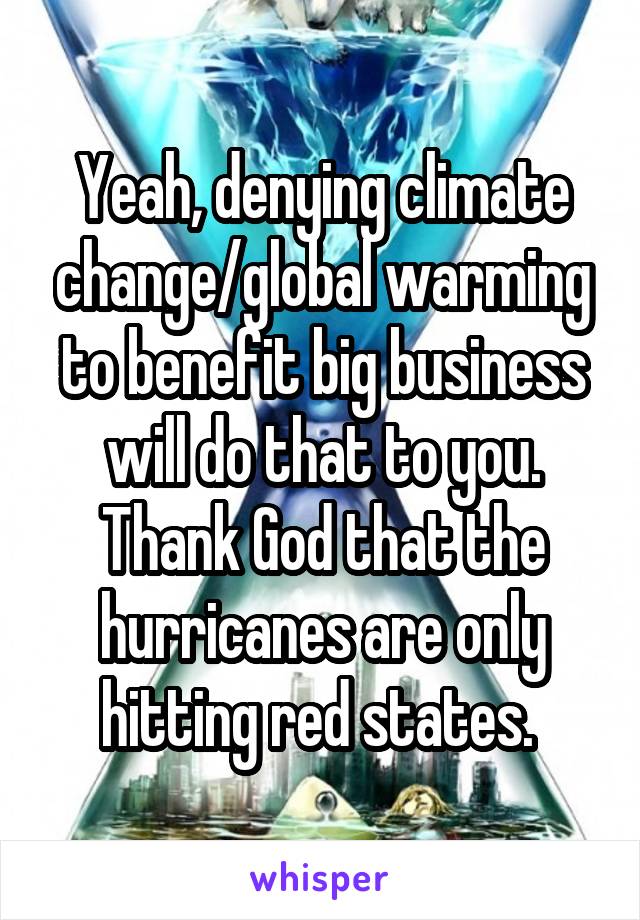 Yeah, denying climate change/global warming to benefit big business will do that to you. Thank God that the hurricanes are only hitting red states. 