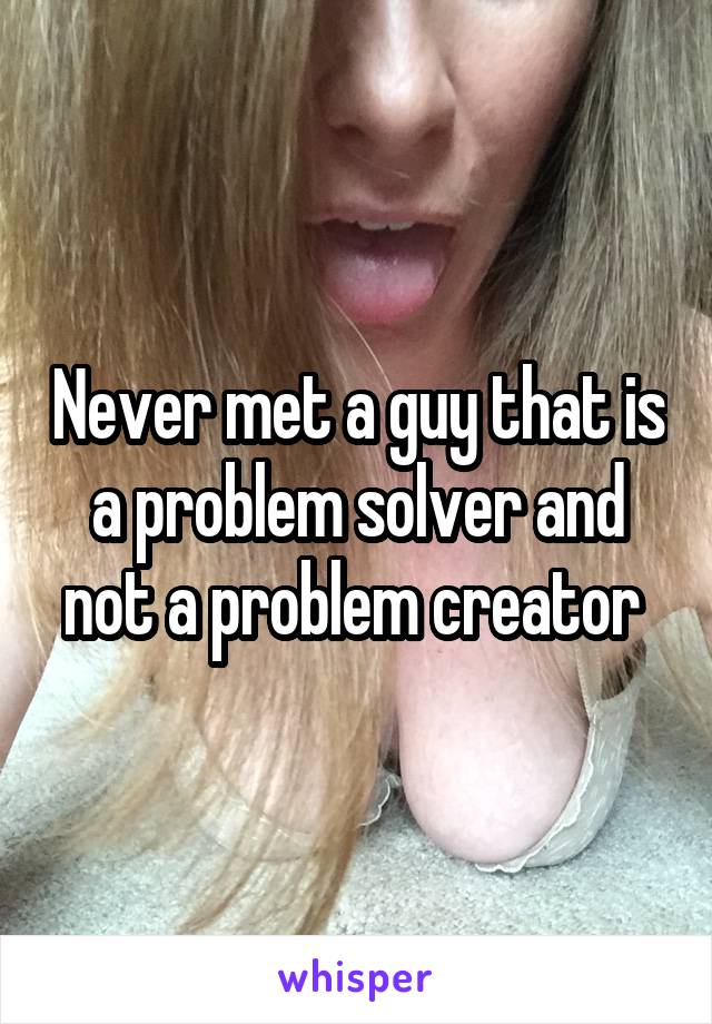 Never met a guy that is a problem solver and not a problem creator 