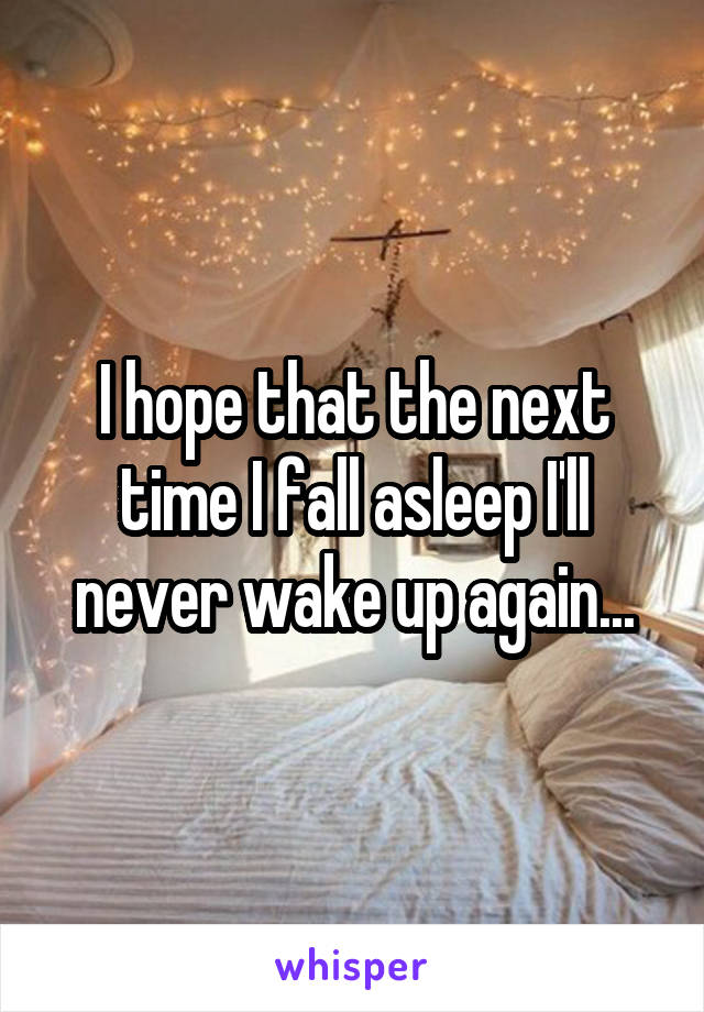 I hope that the next time I fall asleep I'll never wake up again...