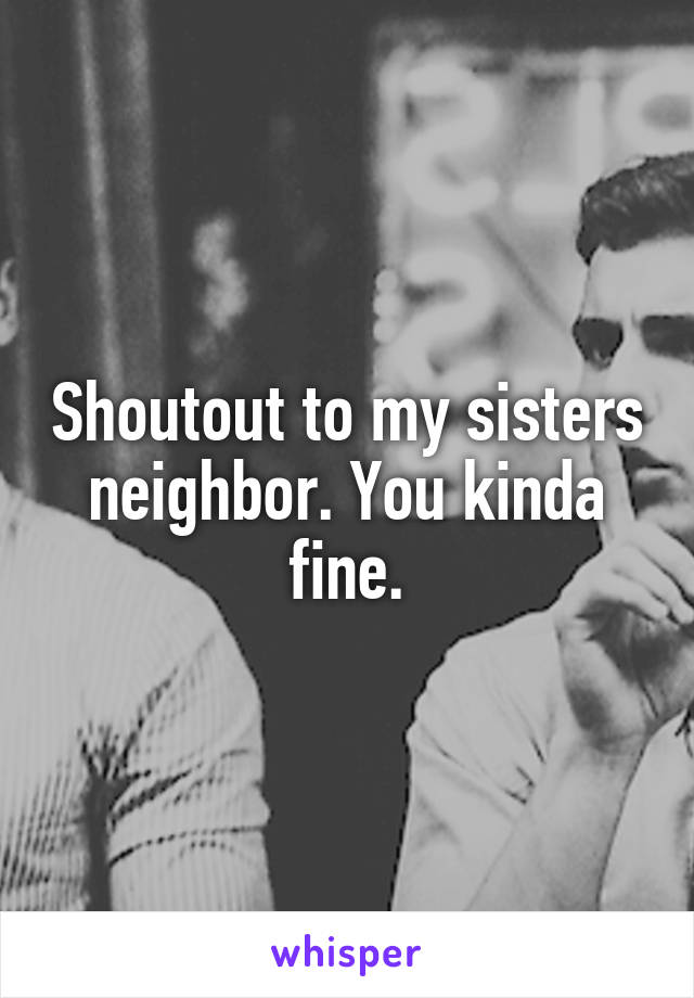 Shoutout to my sisters neighbor. You kinda fine.