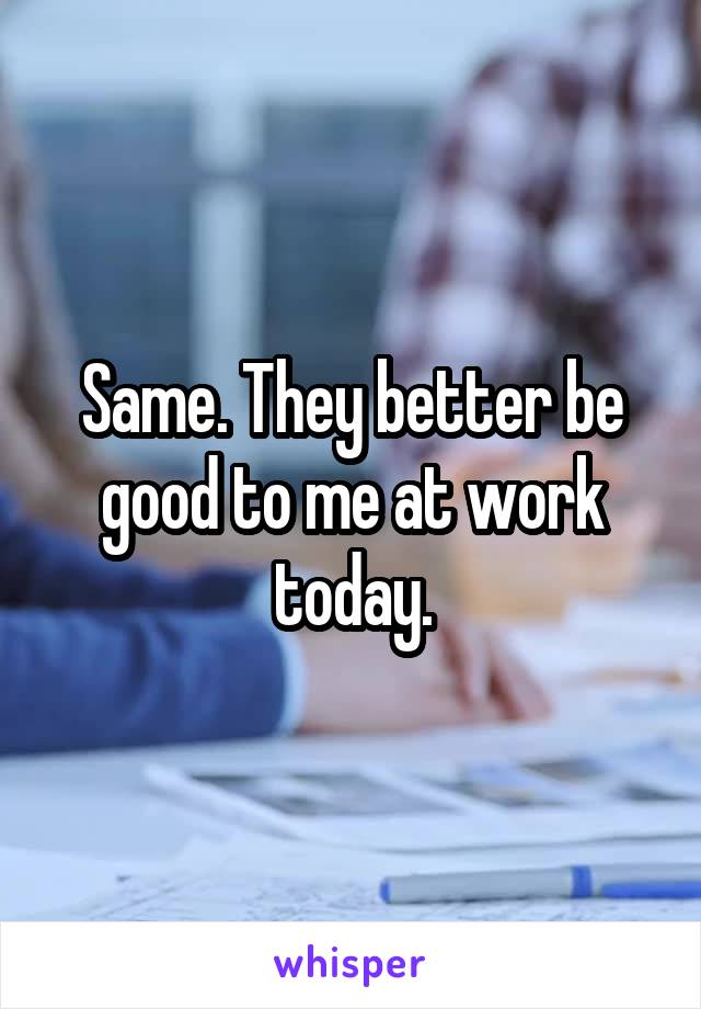 Same. They better be good to me at work today.