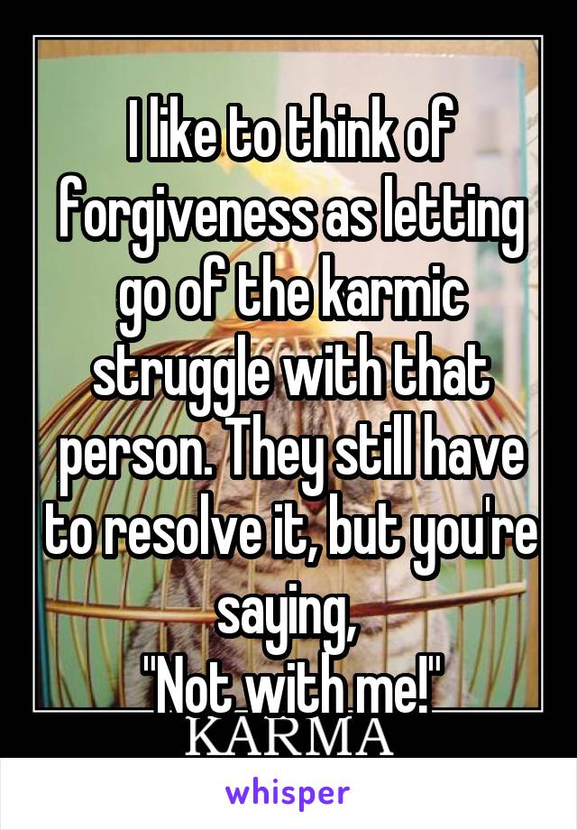 I like to think of forgiveness as letting go of the karmic struggle with that person. They still have to resolve it, but you're saying, 
"Not with me!"