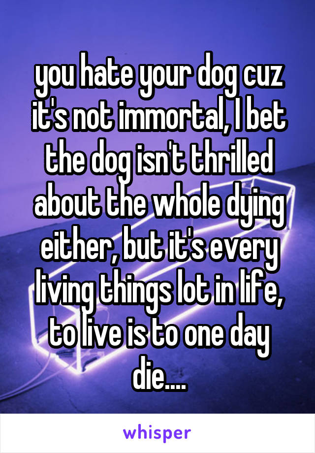 you hate your dog cuz it's not immortal, I bet the dog isn't thrilled about the whole dying either, but it's every living things lot in life, to live is to one day die....