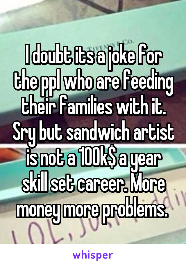 I doubt its a joke for the ppl who are feeding their families with it. Sry but sandwich artist is not a 100k$ a year skill set career. More money more problems. 