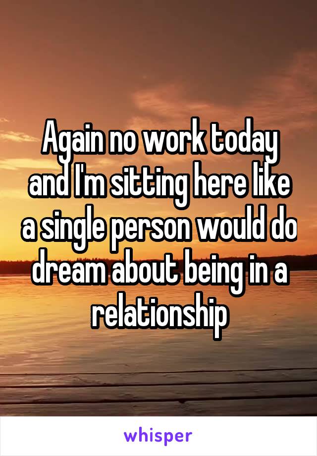 Again no work today and I'm sitting here like a single person would do dream about being in a relationship