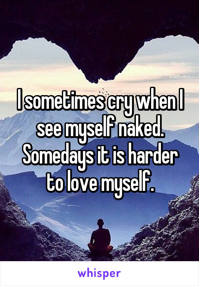 I sometimes cry when I see myself naked. Somedays it is harder to love myself.