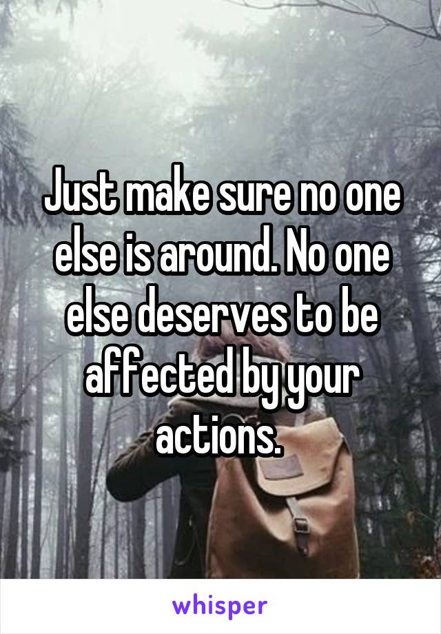 Just make sure no one else is around. No one else deserves to be affected by your actions. 