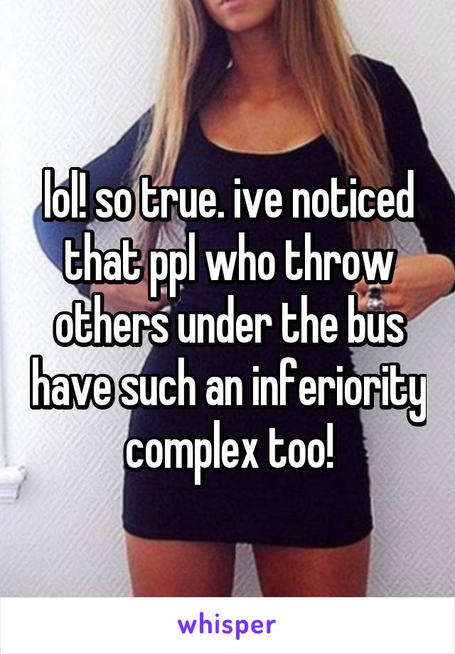 lol! so true. ive noticed that ppl who throw others under the bus have such an inferiority complex too!
