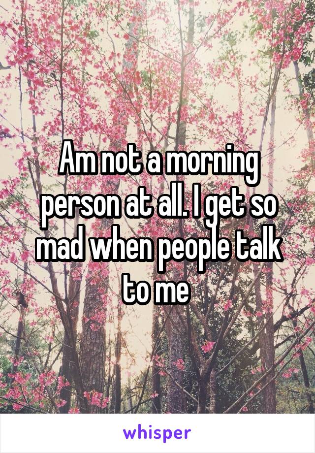 Am not a morning person at all. I get so mad when people talk to me 