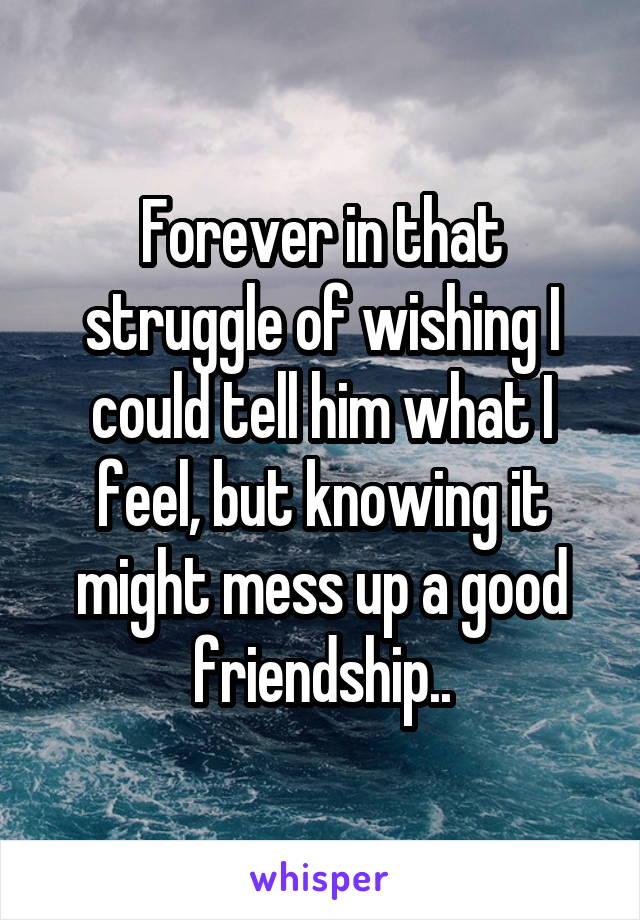 Forever in that struggle of wishing I could tell him what I feel, but knowing it might mess up a good friendship..