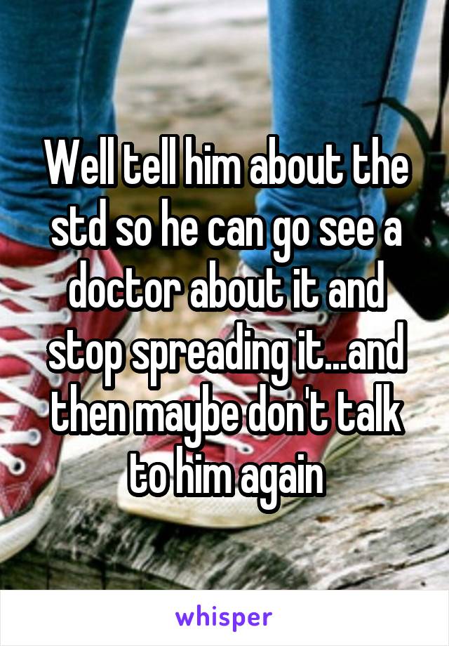 Well tell him about the std so he can go see a doctor about it and stop spreading it...and then maybe don't talk to him again