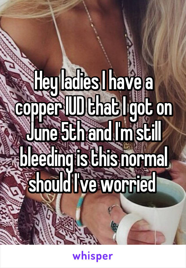 Hey ladies I have a copper IUD that I got on June 5th and I'm still bleeding is this normal should I've worried 