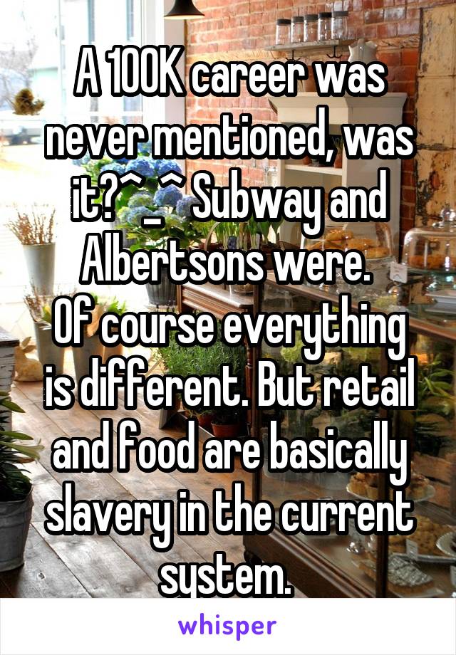 A 100K career was never mentioned, was it?^_^ Subway and Albertsons were. 
Of course everything is different. But retail and food are basically slavery in the current system. 