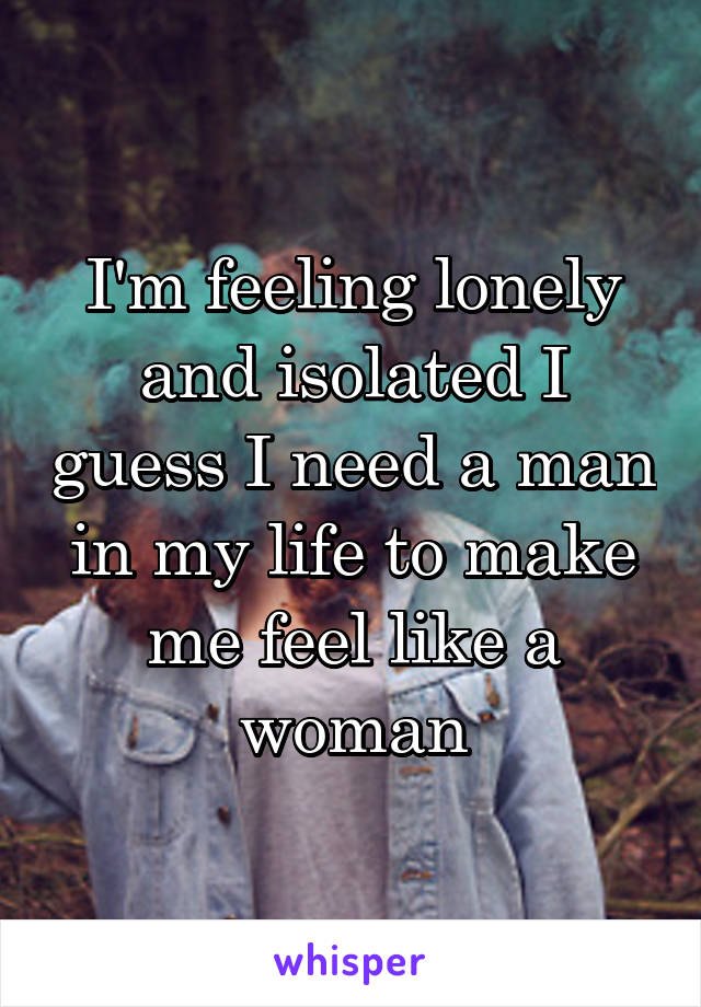 I'm feeling lonely and isolated I guess I need a man in my life to make me feel like a woman
