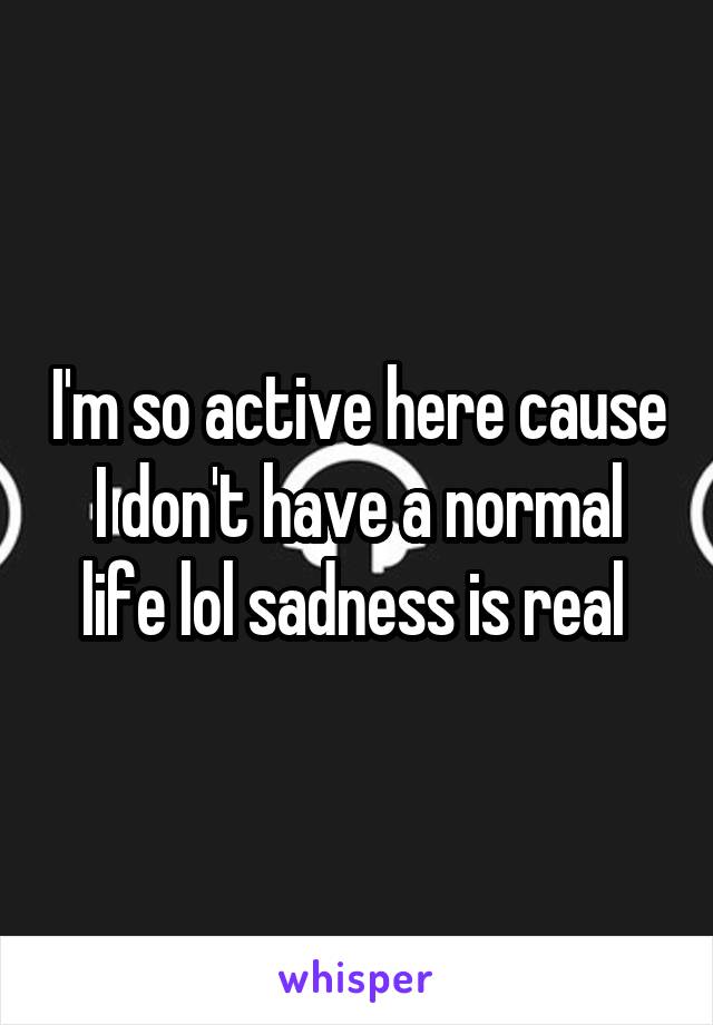 I'm so active here cause I don't have a normal life lol sadness is real 