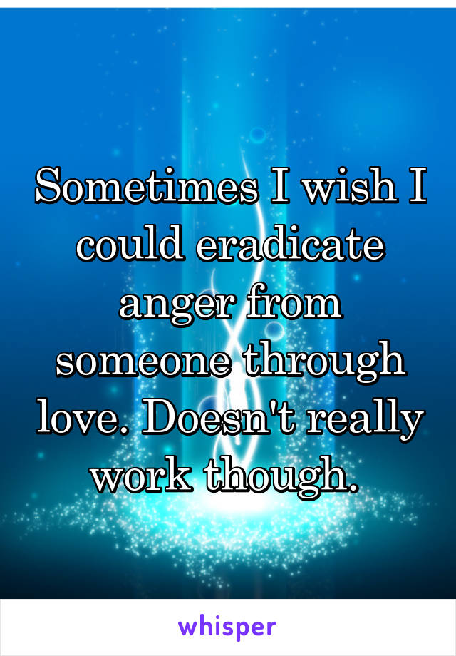 Sometimes I wish I could eradicate anger from someone through love. Doesn't really work though. 