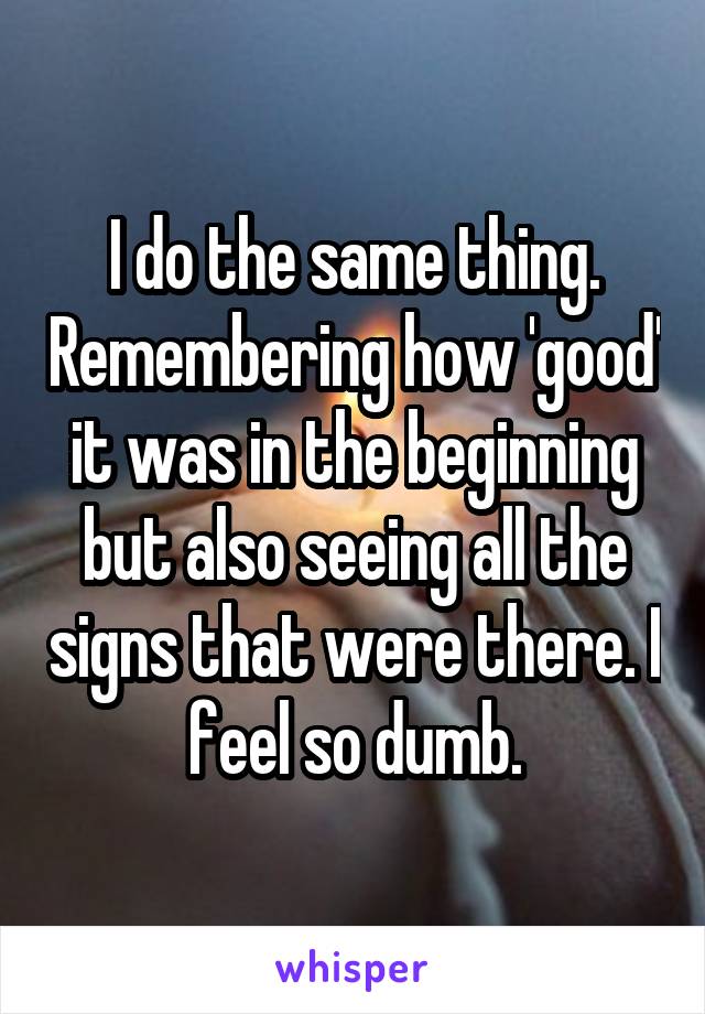 I do the same thing. Remembering how 'good' it was in the beginning but also seeing all the signs that were there. I feel so dumb.