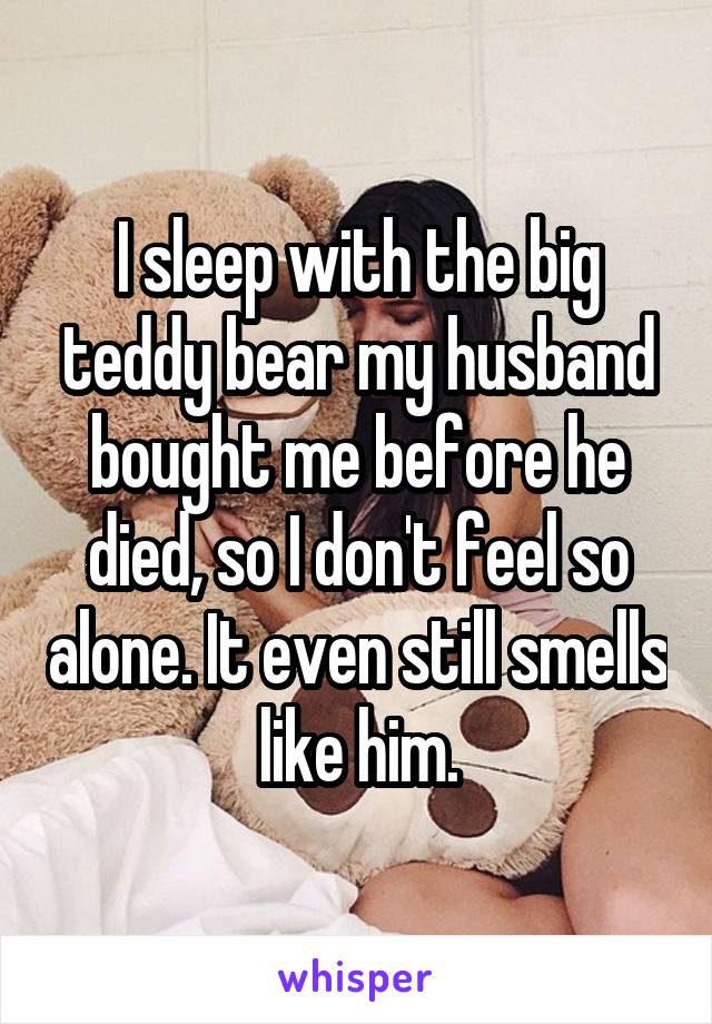 I sleep with the big teddy bear my husband bought me before he died, so I don't feel so alone. It even still smells like him.