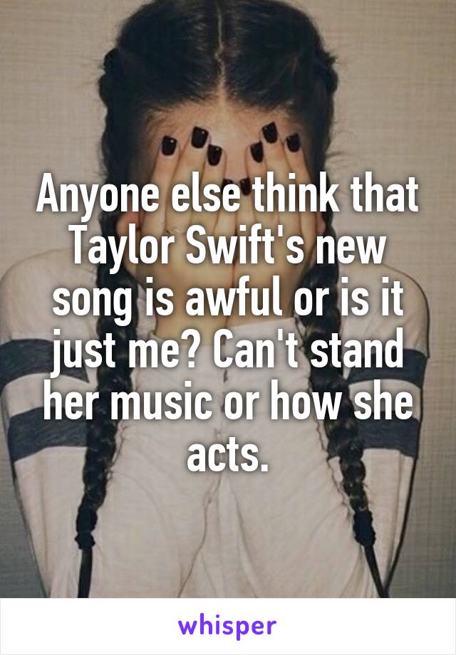 Anyone else think that Taylor Swift's new song is awful or is it just me? Can't stand her music or how she acts.