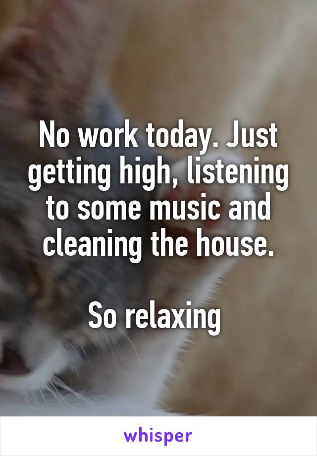No work today. Just getting high, listening to some music and cleaning the house.

So relaxing 