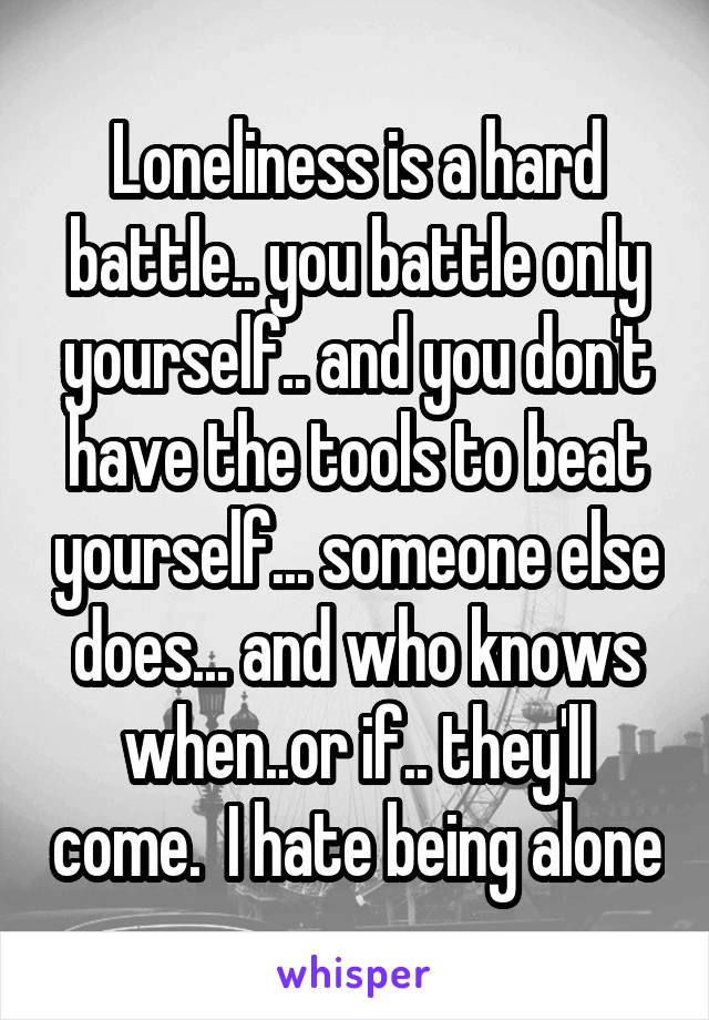 Loneliness is a hard battle.. you battle only yourself.. and you don't have the tools to beat yourself... someone else does... and who knows when..or if.. they'll come.  I hate being alone