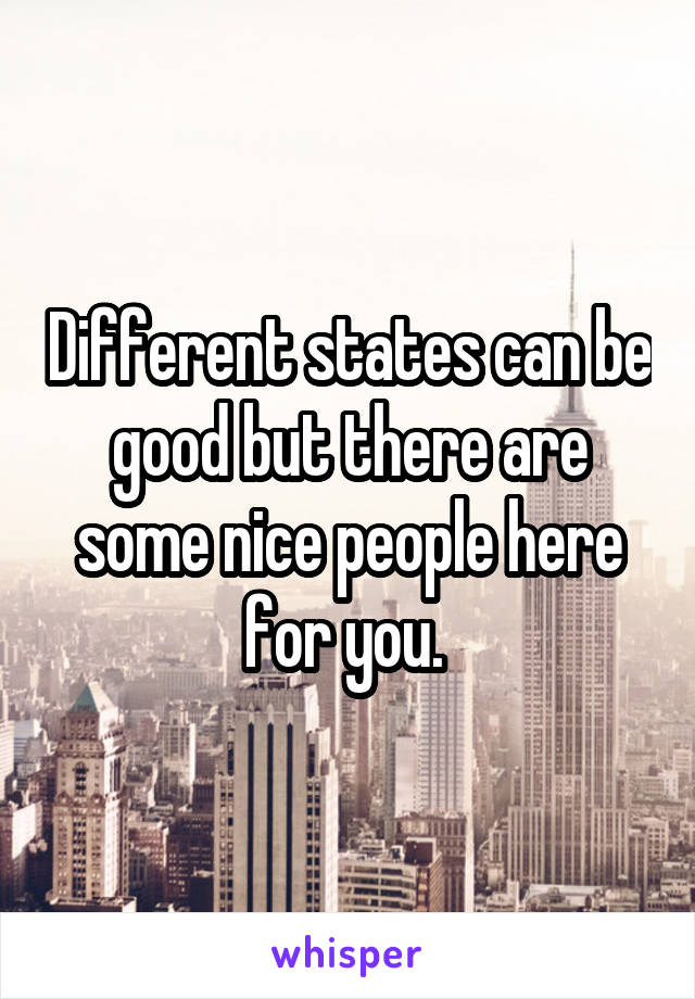 Different states can be good but there are some nice people here for you. 