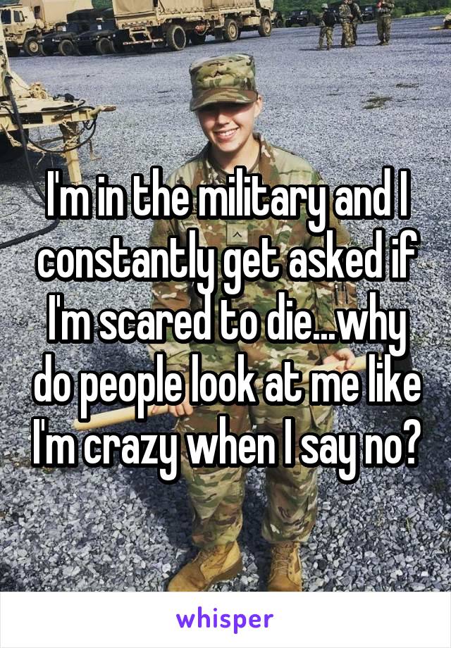 I'm in the military and I constantly get asked if I'm scared to die...why do people look at me like I'm crazy when I say no?