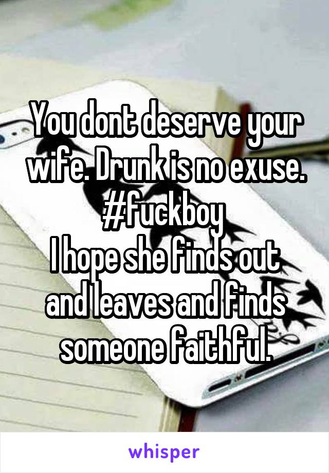 You dont deserve your wife. Drunk is no exuse. #fuckboy 
I hope she finds out and leaves and finds someone faithful.