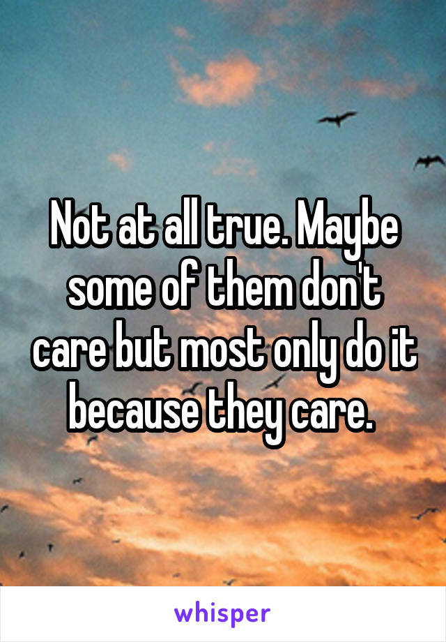 Not at all true. Maybe some of them don't care but most only do it because they care. 